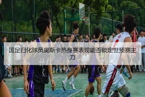 国足归化球员奥斯卡热身赛表现能否锁定世预赛主力